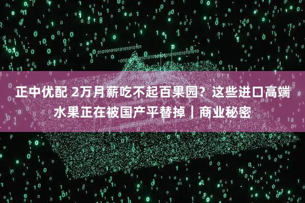正中优配 2万月薪吃不起百果园？这些进口高端水果正在被国产平替掉｜商业秘密