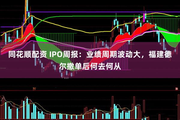 同花顺配资 IPO周报：业绩周期波动大，福建德尔撤单后何去何从