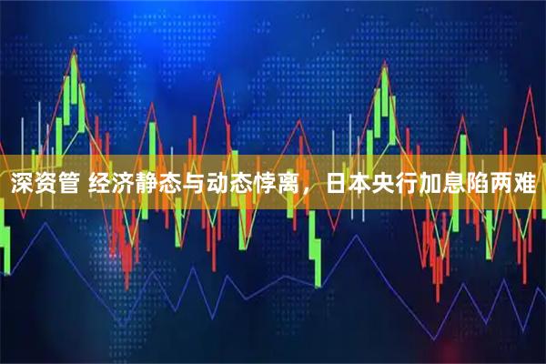 深资管 经济静态与动态悖离，日本央行加息陷两难