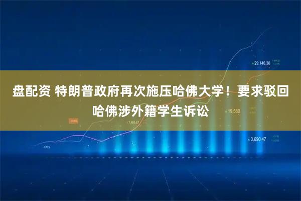盘配资 特朗普政府再次施压哈佛大学！要求驳回哈佛涉外籍学生诉讼
