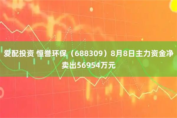 爱配投资 恒誉环保（688309）8月8日主力资金净卖出56954万元