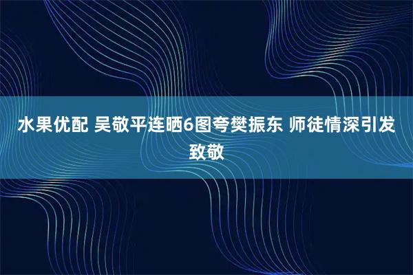 水果优配 吴敬平连晒6图夸樊振东 师徒情深引发致敬