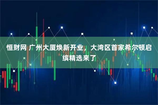 恒财网 广州大厦焕新开业，大湾区首家希尔顿启缤精选来了