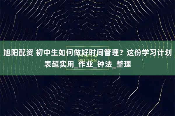 旭阳配资 初中生如何做好时间管理？这份学习计划表超实用_作业_钟法_整理