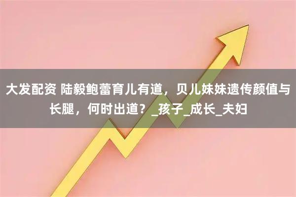 大发配资 陆毅鲍蕾育儿有道，贝儿妹妹遗传颜值与长腿，何时出道？_孩子_成长_夫妇