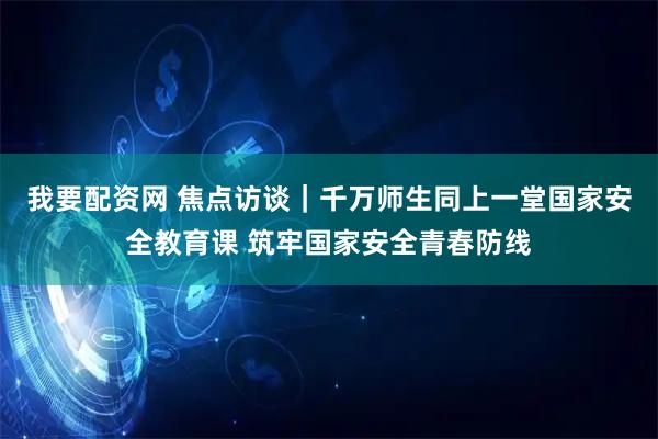 我要配资网 焦点访谈｜千万师生同上一堂国家安全教育课 筑牢国家安全青春防线
