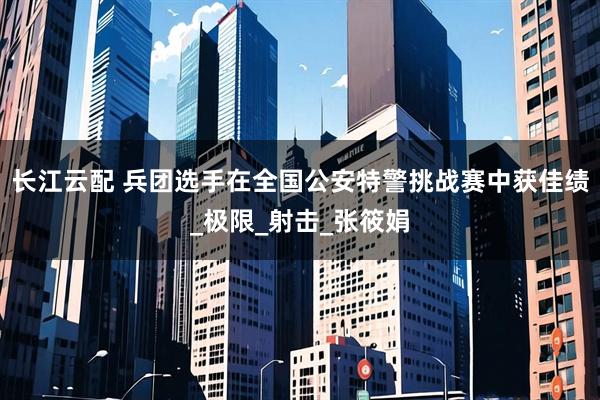长江云配 兵团选手在全国公安特警挑战赛中获佳绩_极限_射击_张筱娟