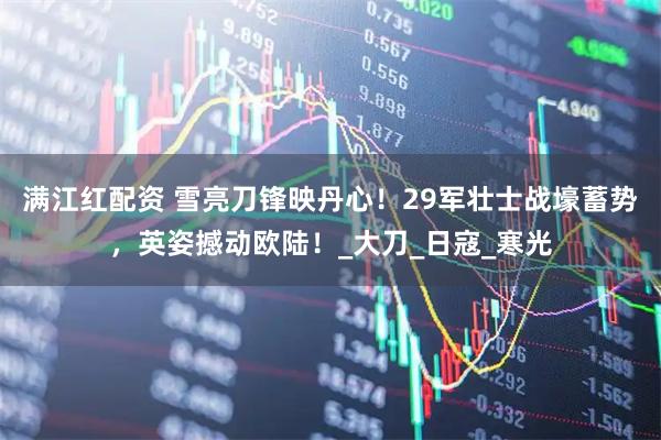 满江红配资 雪亮刀锋映丹心！29军壮士战壕蓄势，英姿撼动欧陆！_大刀_日寇_寒光