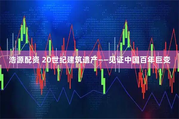 浩源配资 20世纪建筑遗产——见证中国百年巨变