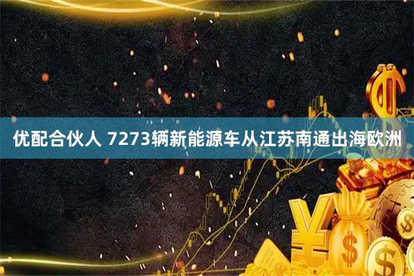 优配合伙人 7273辆新能源车从江苏南通出海欧洲