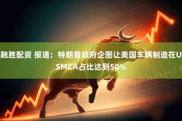 融胜配资 报道：特朗普政府企图让美国车辆制造在USMCA占比达到50%