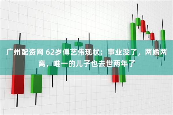 广州配资网 62岁傅艺伟现状：事业没了，两婚两离，唯一的儿子也去世两年了