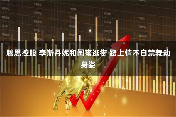 腾思控股 李斯丹妮和闺蜜逛街 路上情不自禁舞动身姿