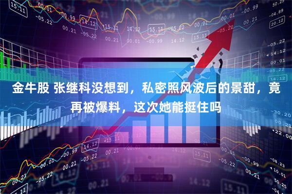 金牛股 张继科没想到，私密照风波后的景甜，竟再被爆料，这次她能挺住吗