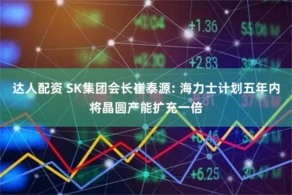 达人配资 SK集团会长崔泰源: 海力士计划五年内将晶圆产能扩充一倍