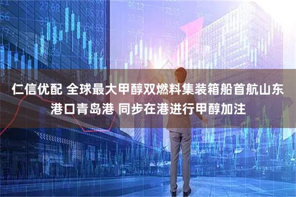 仁信优配 全球最大甲醇双燃料集装箱船首航山东港口青岛港 同步在港进行甲醇加注