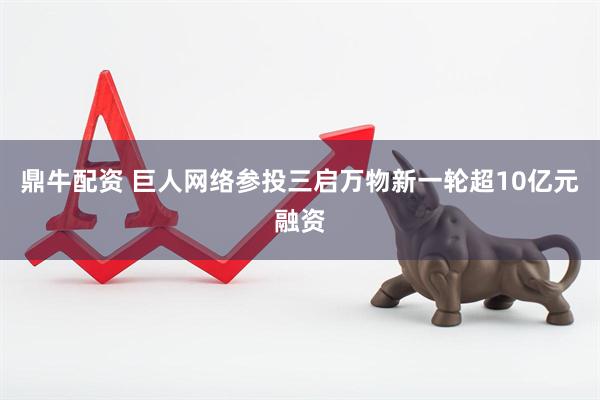 鼎牛配资 巨人网络参投三启万物新一轮超10亿元融资
