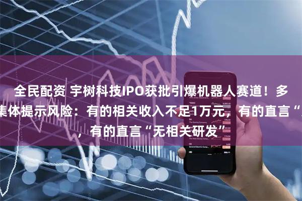 全民配资 宇树科技IPO获批引爆机器人赛道！多家焦点公司集体提示风险：有的相关收入不足1万元，有的直言“无相关研发”