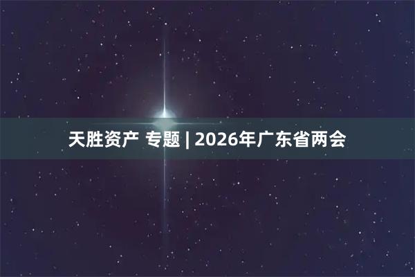 天胜资产 专题 | 2026年广东省两会