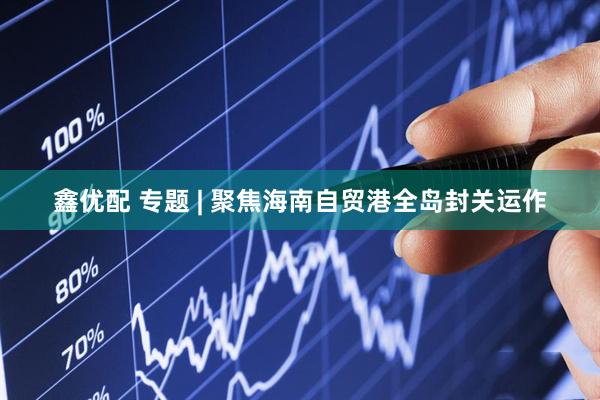 鑫优配 专题 | 聚焦海南自贸港全岛封关运作